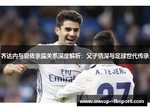 齐达内与恩佐亲属关系深度解析：父子情深与足球世代传承