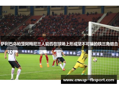 萨利巴乌帕楚阿梅尼三人能否在球场上形成坚不可摧的铁三角组合
